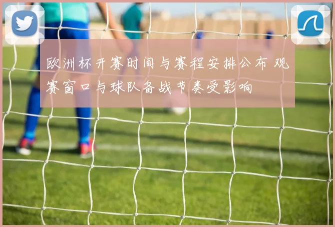 欧洲杯开赛时间与赛程安排公布 观赛窗口与球队备战节奏受影响