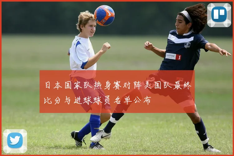 日本国家队热身赛对阵美国队最终比分与进球球员名单公布