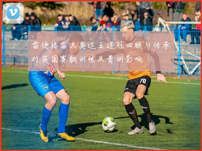 雷德格雷夫奥运五连冠回顾与传承对英国赛艇训练及青训影响