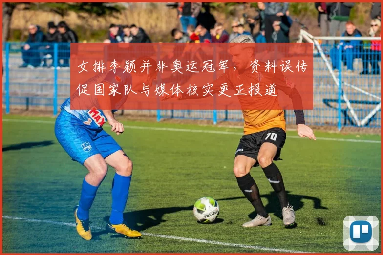 女排李颖并非奥运冠军，资料误传促国家队与媒体核实更正报道