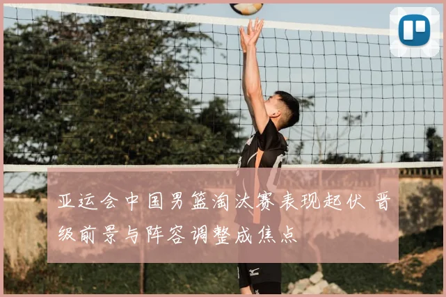 亚运会中国男篮淘汰赛表现起伏 晋级前景与阵容调整成焦点