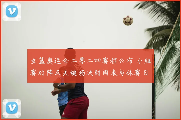 女篮奥运会二零二四赛程公布 小组赛对阵及关键场次时间表与休赛日安排