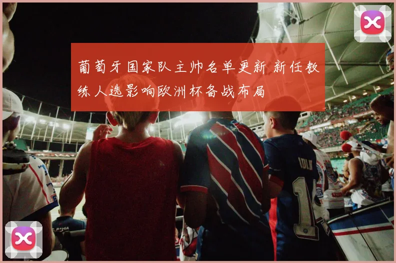 葡萄牙国家队主帅名单更新 新任教练人选影响欧洲杯备战布局