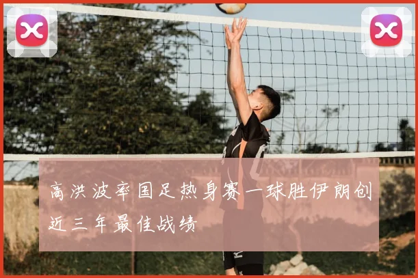 高洪波率国足热身赛一球胜伊朗创近三年最佳战绩