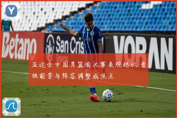 亚运会中国男篮淘汰赛表现起伏 晋级前景与阵容调整成焦点