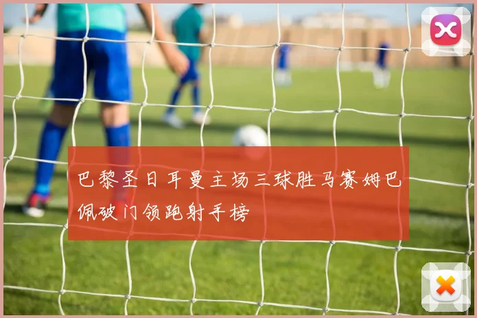 巴黎圣日耳曼主场三球胜马赛姆巴佩破门领跑射手榜