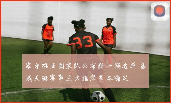 塞尔维亚国家队公布新一期名单 备战关键赛事主力框架基本确定